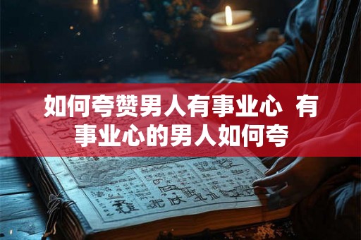 如何夸赞男人有事业心  有事业心的男人如何夸