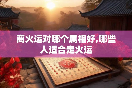 离火运对哪个属相好,哪些人适合走火运