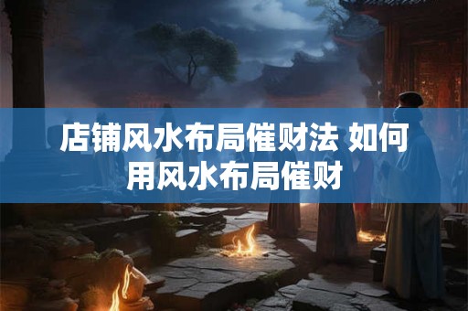 店铺风水布局催财法 如何用风水布局催财 店铺风水布局催财法 如何用风水布局催财