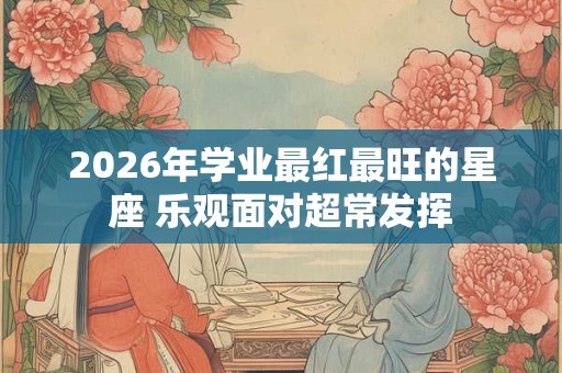 2026年学业最红最旺的星座 乐观面对超常发挥