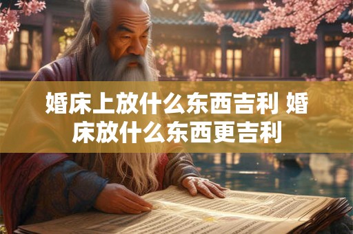 婚床上放什么东西吉利 婚床放什么东西更吉利