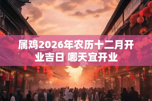 属鸡2026年农历十二月开业吉日 哪天宜开业