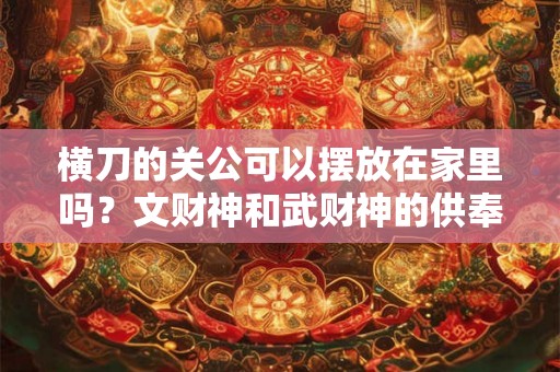 横刀的关公可以摆放在家里吗?文财神和武财神的供奉方法不一样? 横刀的关公可以摆放在家里吗?文财神和武财神的供奉方法不一样?