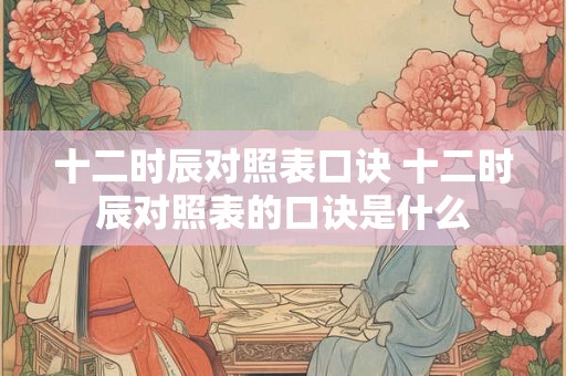 十二时辰对照表口诀 十二时辰对照表的口诀是什么 十二时辰对照表口诀 十二时辰对照表的口诀是什么