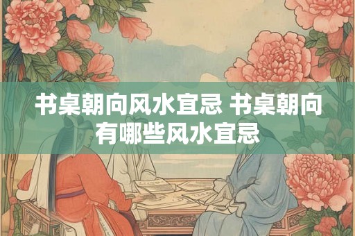 书桌朝向风水宜忌 书桌朝向有哪些风水宜忌
