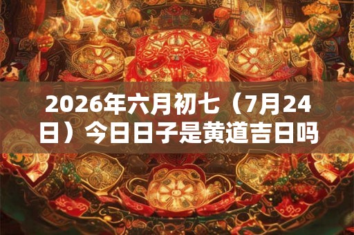 2026年六月初七（7月24日）今日日子是黄道吉日吗