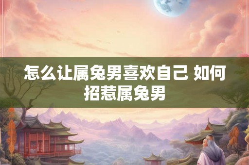 怎么让属兔男喜欢自己 如何招惹属兔男 怎么让属兔男喜欢自己 如何招惹属兔男