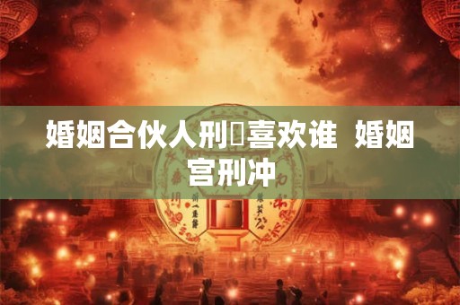 婚姻合伙人刑呇喜欢谁 婚姻宫刑冲 婚姻合伙人刑呇喜欢谁 婚姻宫刑冲