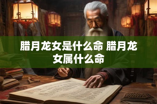 腊月龙女是什么命 腊月龙女属什么命