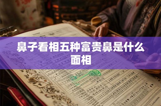 鼻子看相五种富贵鼻是什么面相 鼻子看相五种富贵鼻是什么面相