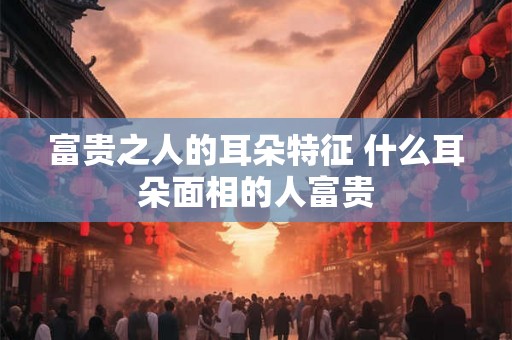 富贵之人的耳朵特征 什么耳朵面相的人富贵