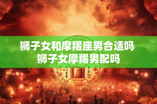 狮子女和摩羯座男合适吗 狮子女摩羯男配吗 狮子女和摩羯座男合适吗 狮子女摩羯男配吗