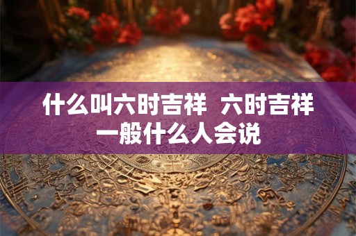 什么叫六时吉祥 六时吉祥一般什么人会说 什么叫六时吉祥 六时吉祥一般什么人会说