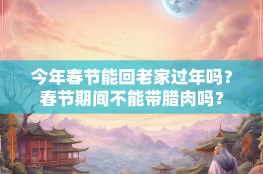 今年春节能回老家过年吗?春节期间不能带腊肉吗? 今年春节能回老家过年吗?春节期间不能带腊肉吗?