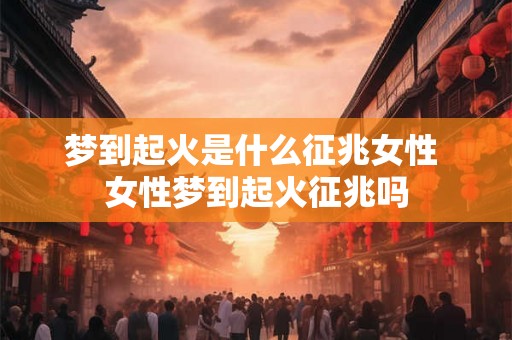 梦到起火是什么征兆女性 女性梦到起火征兆吗