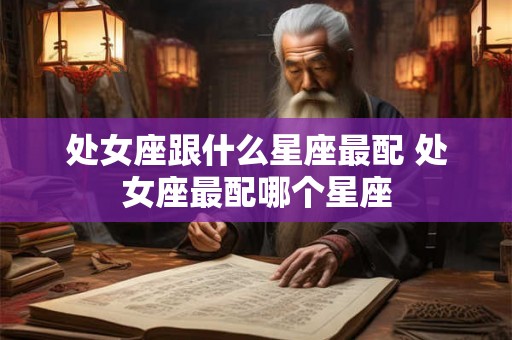 处女座跟什么星座最配 处女座最配哪个星座 处女座跟什么星座最配 处女座最配哪个星座