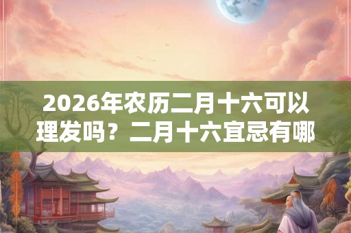 2026年农历二月十六可以理发吗？二月十六宜忌有哪些？