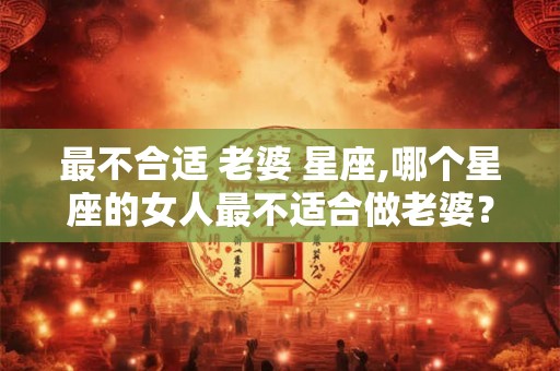 最不合适 老婆 星座,哪个星座的女人最不适合做老婆？