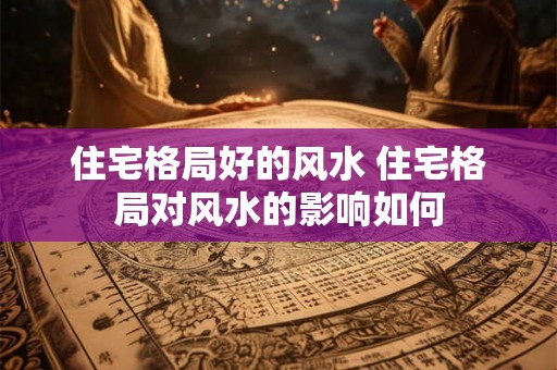 住宅格局好的风水 住宅格局对风水的影响如何 住宅格局好的风水 住宅格局对风水的影响如何