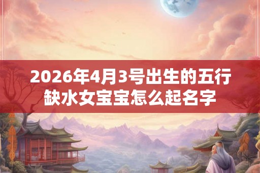 2026年4月3号出生的五行缺水女宝宝怎么起名字 2026年4月3号出生的五行缺水女宝宝怎么起名字