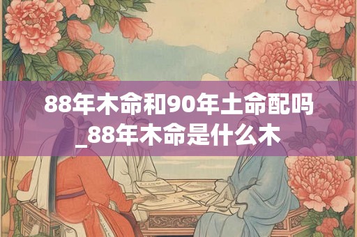 88年木命和90年土命配吗_88年木命是什么木 88年木命和90年土命配吗_88年木命是什么木