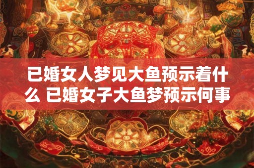 已婚女人梦见大鱼预示着什么 已婚女子大鱼梦预示何事