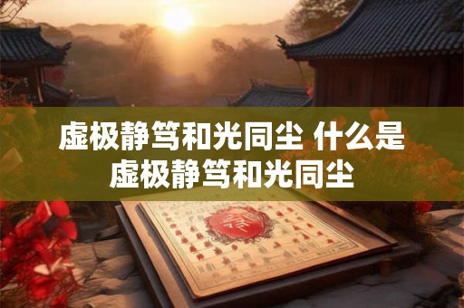 虚极静笃和光同尘 什么是虚极静笃和光同尘