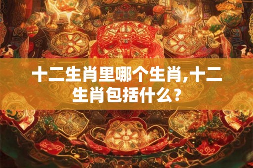 十二生肖里哪个生肖,十二生肖包括什么？