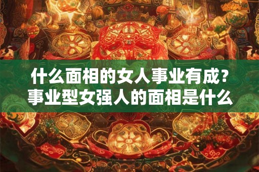 什么面相的女人事业有成?事业型女强人的面相是什么? 什么面相的女人事业有成?事业型女强人的面相是什么?