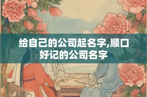 给自己的公司起名字,顺口好记的公司名字 给自己的公司起名字,顺口好记的公司名字