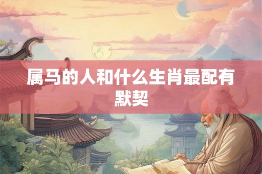 属马的人和什么生肖最配有默契 属马的人和什么生肖最配有默契