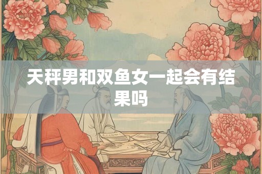 天秤男和双鱼女一起会有结果吗