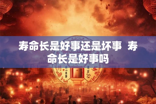 寿命长是好事还是坏事  寿命长是好事吗