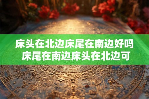 床头在北边床尾在南边好吗 床尾在南边床头在北边可行吗