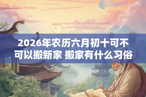 2026年农历六月初十可不可以搬新家 搬家有什么习俗