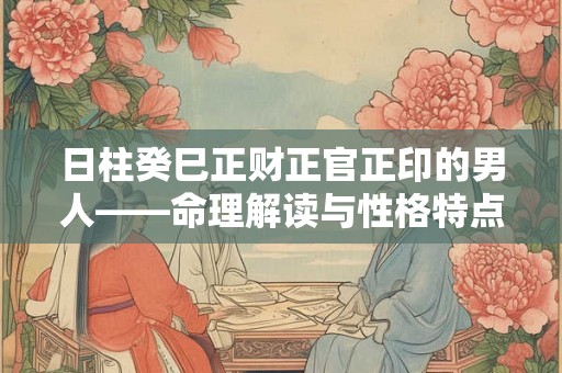 日柱癸巳正财正官正印的男人——命理解读与性格特点