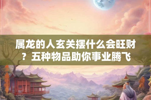 属龙的人玄关摆什么会旺财？五种物品助你事业腾飞