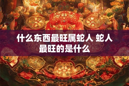 什么东西最旺属蛇人 蛇人最旺的是什么 什么东西最旺属蛇人 蛇人最旺的是什么