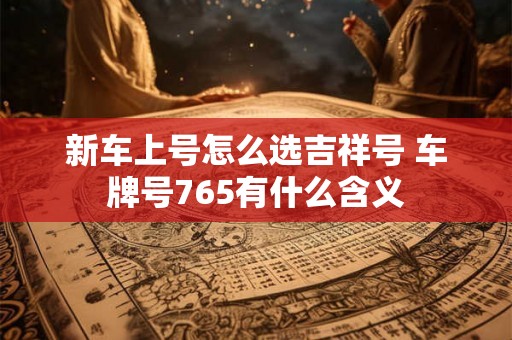 新车上号怎么选吉祥号 车牌号765有什么含义 新车上号怎么选吉祥号 车牌号765有什么含义