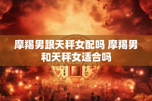 摩羯男跟天秤女配吗 摩羯男和天秤女适合吗