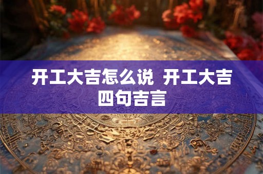 开工大吉怎么说 开工大吉四句吉言 开工大吉怎么说 开工大吉四句吉言