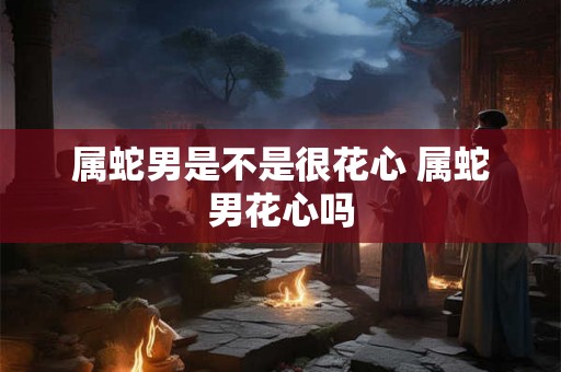 属蛇男是不是很花心 属蛇男花心吗