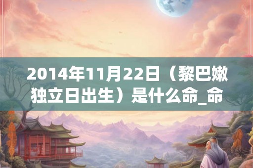 2014年11月22日(黎巴嫩独立日出生)是什么命_命运如何 2014年11月22日(黎巴嫩独立日出生)是什么命_命运如何