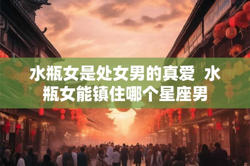 水瓶女是处女男的真爱  水瓶女能镇住哪个星座男