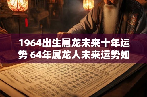 1964出生属龙未来十年运势 64年属龙人未来运势如何 1964出生属龙未来十年运势 64年属龙人未来运势如何