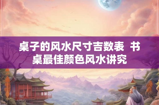 桌子的风水尺寸吉数表 书桌最佳颜色风水讲究 桌子的风水尺寸吉数表 书桌最佳颜色风水讲究