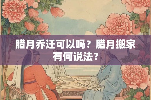 腊月乔迁可以吗?腊月搬家有何说法? 腊月乔迁可以吗?腊月搬家有何说法?