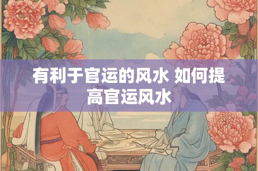有利于官运的风水 如何提高官运风水