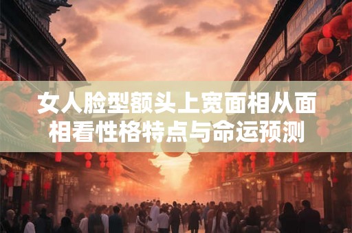女人脸型额头上宽面相从面相看性格特点与命运预测 女人脸型额头上宽面相从面相看性格特点与命运预测