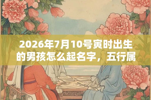 2026年7月10号寅时出生的男孩怎么起名字，五行属什么